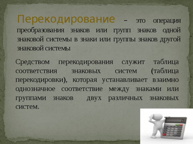 Перекодирование  – это операция преобразования знаков или групп знаков одной знаковой системы в знаки или группы знаков другой знаковой системы Средством перекодирования служит таблица соответствия знаковых систем (таблица перекодировки), которая устанавливает взаимно однозначное соответствие между знаками или группами знаков двух различных знаковых систем. 