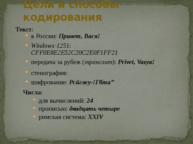 Цели и способы кодирования Текст : в России: Привет, Вася! Windows-1251 : CFF0E8E2E52C20C2E0F1FF21 передача за рубеж ( транслит ): Privet, Vasya! в России: Привет, Вася! Windows-1251 : CFF0E8E2E52C20C2E0F1FF21 передача за рубеж ( транслит ): Privet, Vasya! стенография: шифрование: Рсйгжу-!Гбта” стенография: шифрование: Рсйгжу-!Гбта” Числа : для вычислений: 24 прописью: двадцать четыре римская система: XXIV для вычислений: 24 прописью: двадцать четыре римская система: XXIV 