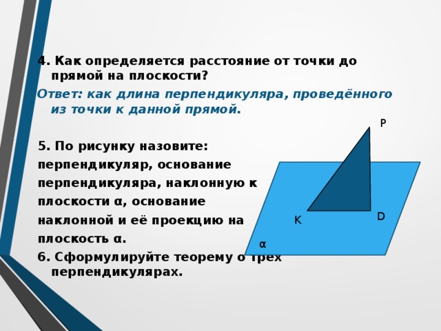 4. Как определяется расстояние от точки до прямой на плоскости? Ответ: как длина перпендикуляра, проведённого из точки к данной прямой.  5. По рисунку назовите: перпендикуляр, основание перпендикуляра, наклонную к плоскости α, основание наклонной и её проекцию на плоскость α. 6. Сформулируйте теорему о трёх перпендикулярах . P D K α 