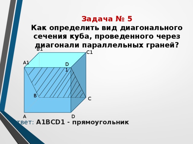 Задача № 5  Как определить вид диагонального сечения куба, проведенного через диагонали параллельных граней? Ответ:  А1ВСD1 - прямоугольник В1 С1 А1 D1 В C D А 