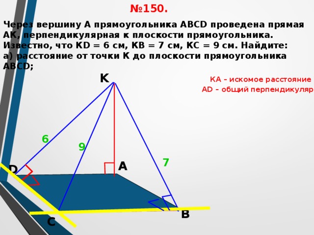 № 150. Через вершину А прямоугольника АВСD проведена прямая АК, перпендикулярная к плоскости прямоугольника. Известно, что КD = 6 см, КВ = 7 см, КС = 9 см. Найдите: а) расстояние от точки К до плоскости прямоугольника АВСD; K КА – искомое расстояние АD – общий перпендикуляр  6 9 Л.С. Атанасян №150. 7 А D В С 17 