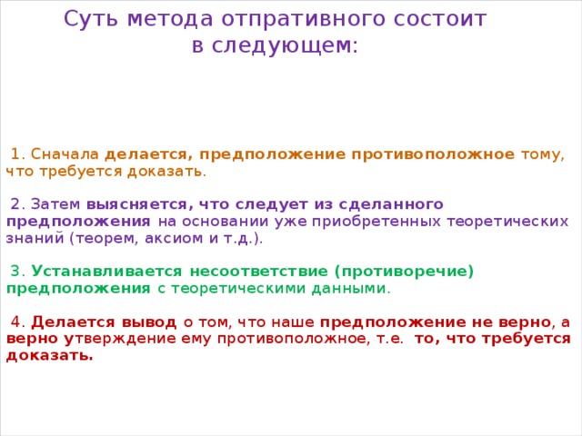 Суть метода отпративного состоит в следующем:      1. Сначала делается, предположение противоположное тому, что требуется доказать.     2. Затем выясняется, что следует из сделанного предположения на основании уже приобретенных теоретических знаний (теорем, аксиом и т.д.).     3. Устанавливается несоответствие (противоречие) предположения с теоретическими данными.     4. Делается вывод о том, что наше предположение не верно , а верно у тверждение ему противоположное, т.е. то, что требуется доказать.       