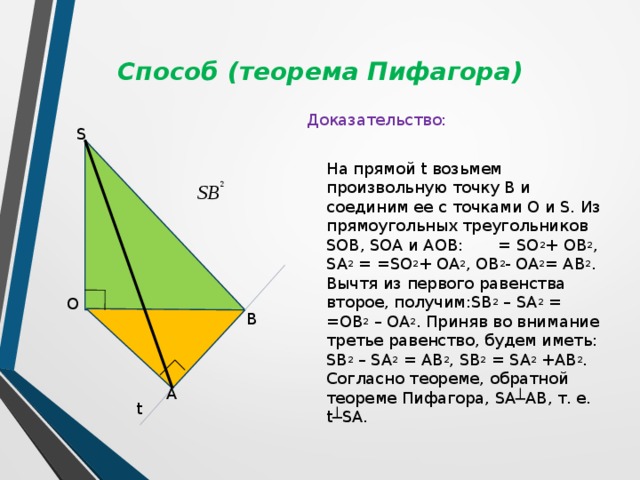 Способ (теорема Пифагора) Доказательство:  На прямой t возьмем произвольную точку В и соединим ее с точками О и S. Из прямоугольных треугольников SOB, SOA и AOB: = SO 2 + OB 2 , SA 2 = =SO 2 + OA 2 , OB 2 - OA 2 = AB 2 . Вычтя из первого равенства второе, получим:SB 2 – SA 2 = =OB 2 – OA 2 . Приняв во внимание третье равенство, будем иметь: SB 2 – SA 2 = AB 2 , SB 2 = SA 2 +AB 2 . Согласно теореме, обратной теореме Пифагора, SA┴AB, т. е. t┴SA. S O B A t 