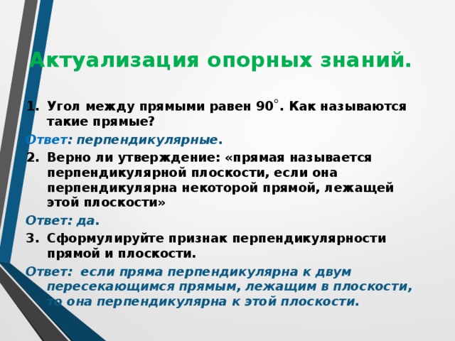 Актуализация опорных знаний.  1.  Угол между прямыми равен 90˚. Как называются такие прямые? Ответ : перпендикулярные. 2.  Верно ли утверждение: «прямая называется перпендикулярной плоскости, если она перпендикулярна некоторой прямой, лежащей этой плоскости» Ответ: да. 3.  Сформулируйте признак перпендикулярности прямой и плоскости. Ответ: если пряма перпендикулярна к двум пересекающимся прямым, лежащим в плоскости, то она перпендикулярна к этой плоскости.  