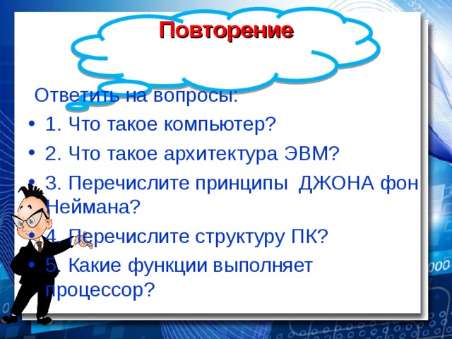 Повторение Ответить на вопросы: 1. Что такое компьютер? 2. Что такое архитектура ЭВМ? 3. Перечислите принципы ДЖОНА фон Неймана? 4. Перечислите структуру ПК? 5. Какие функции выполняет процессор? 