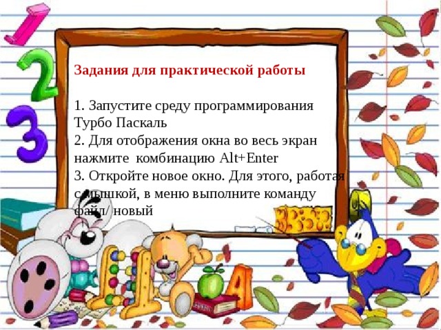 Задания для практической работы 1. Запустите среду программирования Турбо Паскаль 2. Для отображения окна во весь экран нажмите комбинацию Alt + Enter 3. Откройте новое окно. Для этого, работая с мышкой, в меню выполните команду файл/ новый 