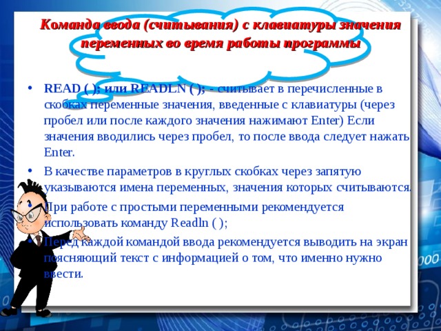 К о манда ввода (считывания) с клавиатуры значения переменных во время работы программы READ ( ); или READLN ( ); - считывает в перечисленные в скобках переменные значения, введенные с клавиатуры (через пробел или после каждого значения нажимают Enter) Если значения вводились через пробел, то после ввода следует нажать E nter . В качестве параметров в круглых скобках через запятую указываются имена переменных, значения которых считываются. При работе с простыми переменными рекомендуется использовать команду Readln ( ); Перед каждой командой ввода рекомендуется выводить на экран поясняющий текст с информацией о том, что именно нужно ввести. 