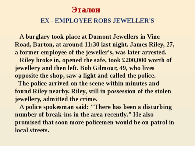 Эталон   EX - EMPLOYEE ROBS JEWELLER'S  A burglary took place at Dumont Jewellers in Vine Road, Barton, at around 11:30 last night. James Riley, 27, a former employee of the jeweller's, was later arrested.  Riley broke in, opened the safe, took £200,000 worth of jewellery and then left. Bob Gilmour, 49, who lives opposite the shop, saw a light and called the police.  The police arrived on the scene within minutes and found Riley nearby. Riley, still in possession of the stolen jewellery, admitted the crime.  A police spokesman said: 