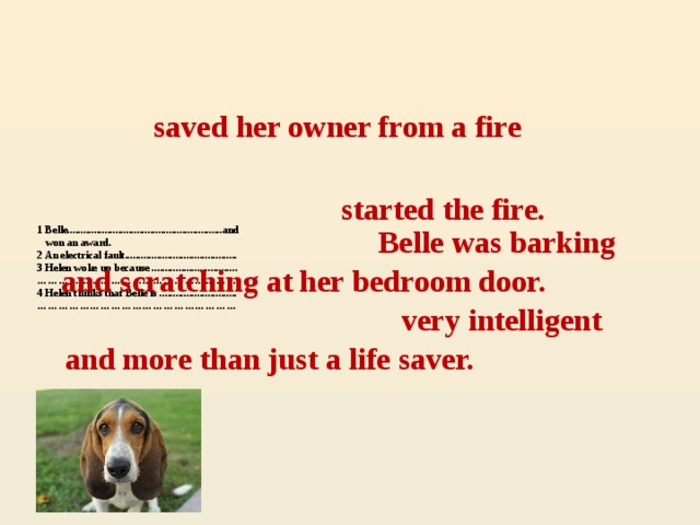 saved her owner from a fire started the fire. Belle was barking 1 Belle..........................................................and  won an award.  2 An electrical fault..........................................  3 Helen woke up because ................................  …………………………………………………  4 Helen thinks that Belle is .............................  …………………………………………………    and scratching at her bedroom door. very intelligent and more than just a life saver.