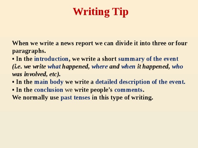 Writing Tip    When we write a news report we can divide it into three or four paragraphs.  • In the introduction , we write a short summary of the event (i.e. we write what happened, where and when it happened, who was involved, etc).  • In the main body we write a detailed description of the event.  • In the conclusion  we write people's comments .  We normally use past tenses in this type of writing.