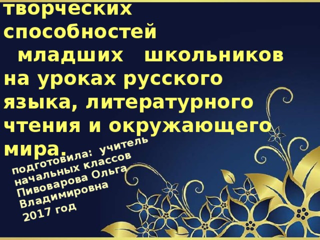 подготовила: учитель начальных классов Пивоварова Ольга Владимировна 2017 год Развитие  творческих способностей  младших школьников на уроках русского языка, литературного чтения и окружающего мира. 