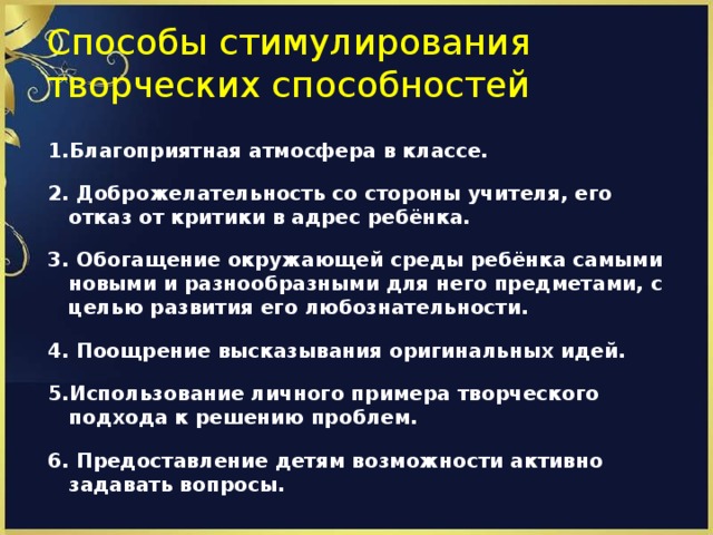 Способы стимулирования творческих способностей 1.Благоприятная атмосфера в классе.  2. Доброжелательность со стороны учителя, его отказ от критики в адрес ребёнка.  3. Обогащение окружающей среды ребёнка самыми новыми и разнообразными для него предметами, с целью развития его любознательности.  4. Поощрение высказывания оригинальных идей.  5.Использование личного примера творческого подхода к решению проблем.  6. Предоставление детям возможности активно задавать вопросы.  