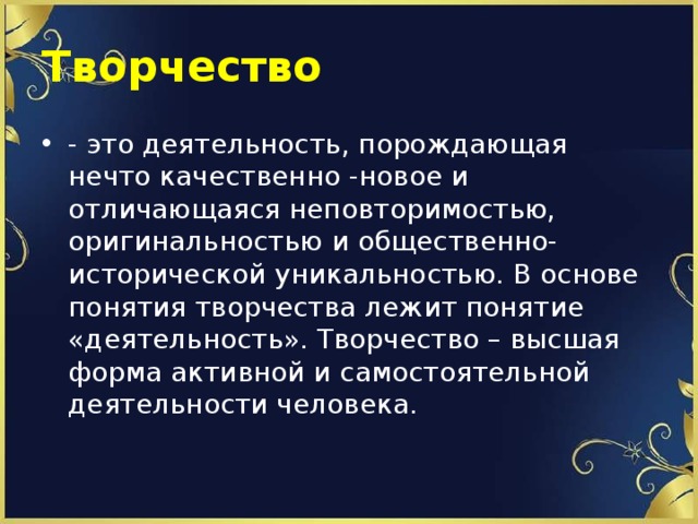 Творчество - это деятельность, порождающая нечто качественно -новое и отличающаяся неповторимостью, оригинальностью и общественно-исторической уникальностью. В основе понятия творчества лежит понятие «деятельность». Творчество – высшая форма активной и самостоятельной деятельности человека. 