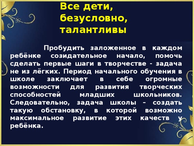 Все дети, безусловно,  талантливы  Пробудить заложенное в каждом ребёнке созидательное начало, помочь сделать первые шаги в творчестве - задача не из лёгких. Период начального обучения в школе заключает в себе огромные возможности для развития творческих способностей младших школьников. Следовательно, задача школы – создать такую обстановку, в которой возможно максимальное развитие этих качеств у ребёнка. 