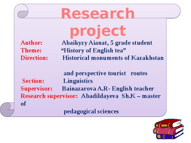 Research project Author:  Abaikyzy Aianat, 5 grade student Theme: “History of English tea” Direction:  Historical monuments of Kazakhstan  and perspective tourist routes  Section: Linguistics Supervisor: Bainazarova A.R- English teacher Research supervisor: Abadildayeva Sh.K – mаster of  pedagogical sciences 