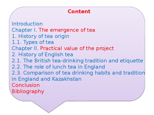 Content Introduction  Chapter I. The emergence of tea 1. History of tea origin 1.1. Types of tea Chapter II. Practical value of the project 2. History of English tea 2.1. The British tea-drinking tradition and etiquette 2.2. The role of lunch tea in England 2.3. Comparison of tea drinking habits and tradition in England and Kazakhstan Conclusion Bibliography 