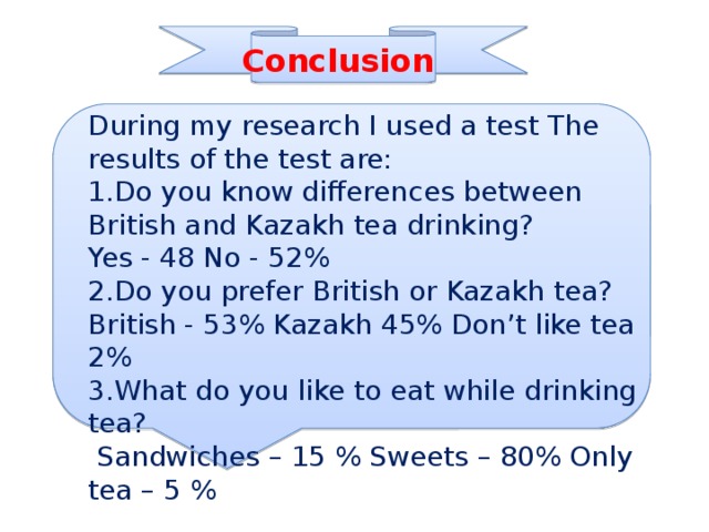 Conclusion During my research I used a test The results of the test are: 1.Do you know differences between British and Kazakh tea drinking? Yes - 48 No - 52% 2.Do you prefer British or Kazakh tea? British - 53% Kazakh 45% Don’t like tea 2% 3.What do you like to eat while drinking tea?  Sandwiches – 15 % Sweets – 80% Only tea – 5 % 