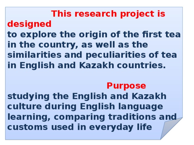   This research project is designed to explore the origin of the first tea in the country, as well as the similarities and peculiarities of tea in English and Kazakh countries.  Purpose studying the English and Kazakh culture during English language learning, comparing traditions and customs used in everyday life 