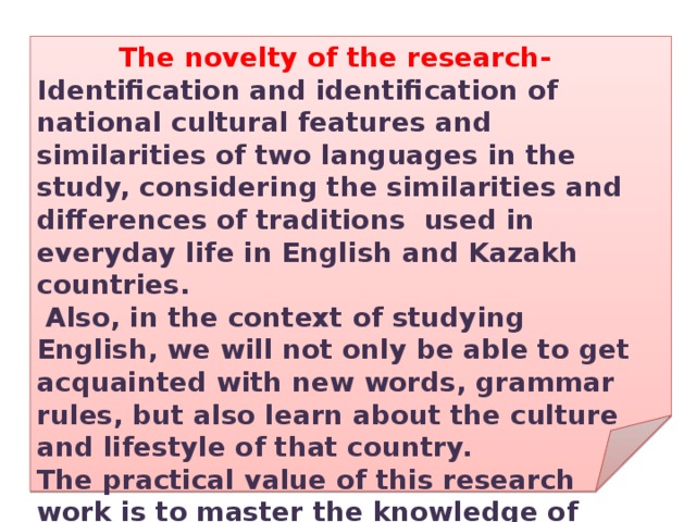 The novelty of the research- Identification and identification of national cultural features and similarities of two languages in the study, considering the similarities and differences of traditions used in everyday life in English and Kazakh countries.  Also, in the context of studying English, we will not only be able to get acquainted with new words, grammar rules, but also learn about the culture and lifestyle of that country. The practical value of this research work is to master the knowledge of other languages through comparing their language, traditions, customs. 