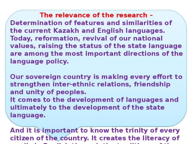 The relevance of the research – Determination of features and similarities of the current Kazakh and English languages. Today, reformation, revival of our national values, raising the status of the state language are among the most important directions of the language policy.  Our sovereign country is making every effort to strengthen inter-ethnic relations, friendship and unity of peoples. It comes to the development of languages and ultimately to the development of the state language.  And it is important to know the trinity of every citizen of the country. It creates the literacy of pupils in English through the traditions of the traditions of these countries 
