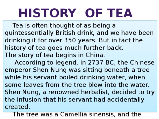 History of tea  Tea is often thought of as being a quintessentially British drink, and we have been drinking it for over 350 years. But in fact the history of tea goes much further back. The story of tea begins in China.    According to legend, in 2737 BC, the Chinese emperor Shen Nung was sitting beneath a tree while his servant boiled drinking water, when some leaves from the tree blew into the water. Shen Nung, a renowned herbalist, decided to try the infusion that his servant had accidentally created.   The tree was a Camellia sinensis, and the resulting drink was what we now call tea. 