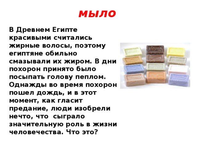 мыло В Древнем Египте красивыми считались жирные волосы, поэтому египтяне обильно смазывали их жиром. В дни похорон принято было посыпать голову пеплом. Однажды во время похорон пошел дождь, и в этот момент, как гласит предание, люди изобрели нечто, что сыграло значительную роль в жизни человечества. Что это? 