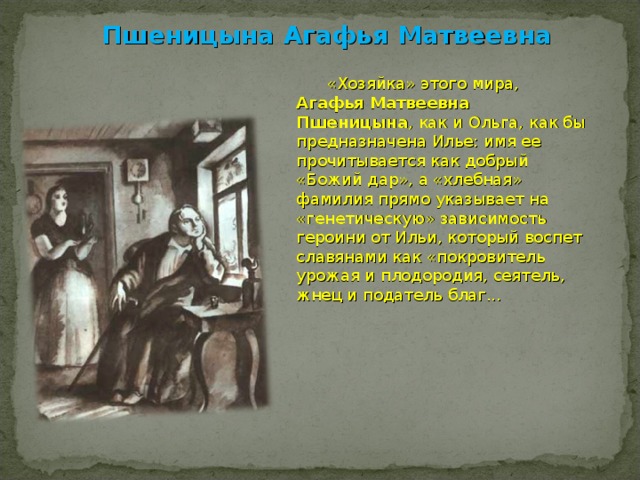 Пшеницына Агафья Матвеевна  «Хозяйка» этого мира, Агафья Матвеевна Пшеницына , как и Ольга, как бы предназначена Илье: имя ее прочитывается как добрый «Божий дар», а «хлебная» фамилия прямо указывает на «генетическую» зависимость героини от Ильи, который воспет славянами как «покровитель урожая и плодородия, сеятель, жнец и податель благ... 