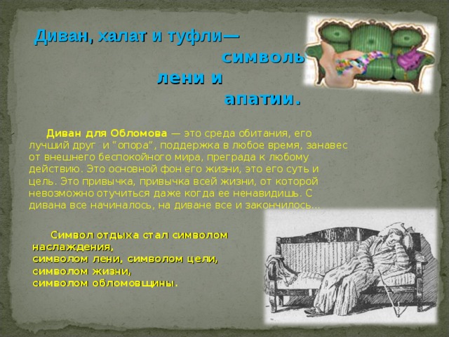  Диван, халат и туфли —     символы  лени и  апатии.  Диван для Обломова — это среда обитания, его лучший друг и “опора”, поддержка в любое время, занавес от внешнего беспокойного мира, преграда к любому действию. Это основной фон его жизни, это его суть и цель. Это привычка, привычка всей жизни, от которой невозможно отучиться даже когда ее ненавидишь. С дивана все начиналось, на диване все и закончилось…  Символ отдыха стал символом наслаждения, символом лени, символом цели, символом жизни, символом обломовщины.  