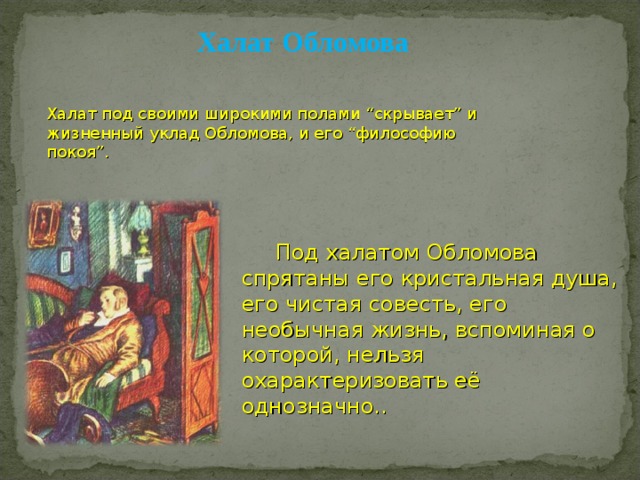 Халат Обломова Халат под своими широкими полами “скрывает” и жизненный уклад Обломова, и его “философию покоя”.  Под халатом Обломова спрятаны его кристальная душа, его чистая совесть, его необычная жизнь, вспоминая о которой, нельзя охарактеризовать её однозначно.. 