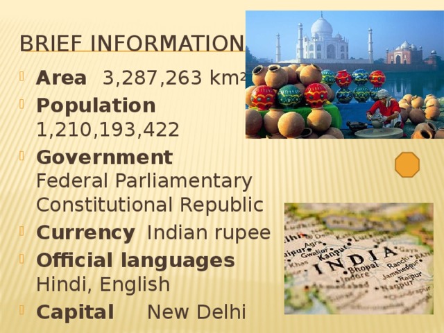 Brief information Area  3,287,263 km 2   Population  1,210,193,422 Government   Federal Parliamentary Constitutional Republic Currency  Indian rupee Official languages  Hindi, English Capital   New Delhi 