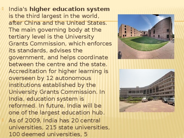 India's higher education system is the third largest in the world, after China and the United States. The main governing body at the tertiary level is the University Grants Commission, which enforces its standards, advises the government, and helps coordinate between the centre and the state. Accreditation for higher learning is overseen by 12 autonomous institutions established by the University Grants Commission. In India, education system is reformed. In future, India will be one of the largest education hub. As of 2009, India has 20 central universities, 215 state universities, 100 deemed universities, 5 institutions established and functioning under the State Act, 
