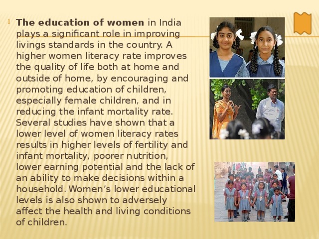 The education of women in India plays a significant role in improving livings standards in the country. A higher women literacy rate improves the quality of life both at home and outside of home, by encouraging and promoting education of children, especially female children, and in reducing the infant mortality rate. Several studies have shown that a lower level of women literacy rates results in higher levels of fertility and infant mortality, poorer nutrition, lower earning potential and the lack of an ability to make decisions within a household.  Women’s lower educational levels is also shown to adversely affect the health and living conditions of children. 