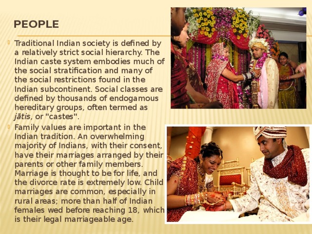 People   Traditional Indian society is defined by a relatively strict social hierarchy. The Indian caste system embodies much of the social stratification and many of the social restrictions found in the Indian subcontinent. Social classes are defined by thousands of endogamous hereditary groups, often termed as jātis , or 
