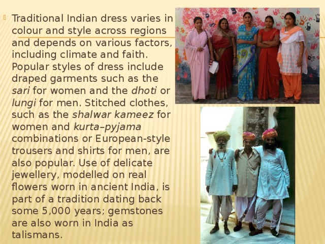 Traditional Indian dress varies in colour and style across regions and depends on various factors, including climate and faith. Popular styles of dress include draped garments such as the sari for women and the dhoti or lungi for men. Stitched clothes, such as the shalwar kameez for women and kurta – pyjama combinations or European-style trousers and shirts for men, are also popular. Use of delicate jewellery, modelled on real flowers worn in ancient India, is part of a tradition dating back some 5,000 years; gemstones are also worn in India as talismans. 
