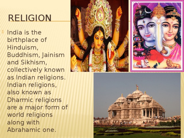 Religion India is the birthplace of Hinduism, Buddhism, Jainism and Sikhism, collectively known as Indian religions. Indian religions, also known as Dharmic religions are a major form of world religions along with Abrahamic one. 