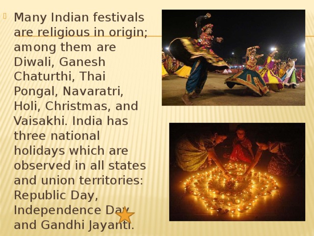 Many Indian festivals are religious in origin; among them are Diwali, Ganesh Chaturthi, Thai Pongal, Navaratri, Holi, Christmas, and Vaisakhi. India has three national holidays which are observed in all states and union territories: Republic Day, Independence Day, and Gandhi Jayanti. 