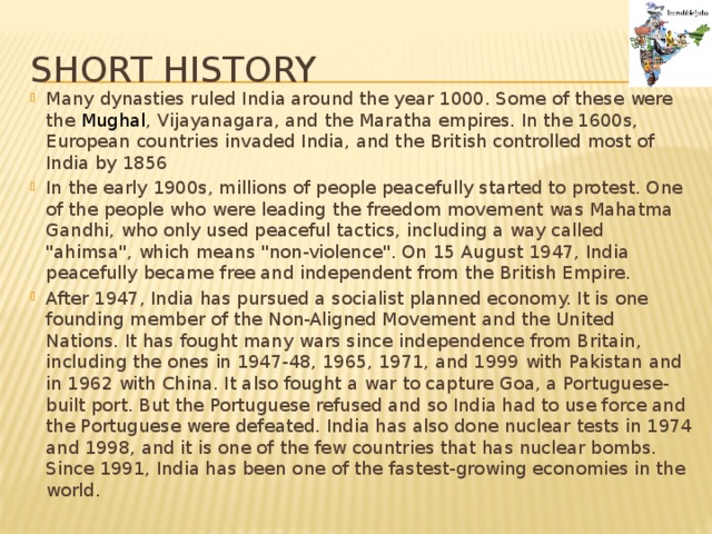 Short history Many dynasties ruled India around the year 1000. Some of these were the Mughal , Vijayanagara, and the Maratha empires. In the 1600s, European countries invaded India, and the British controlled most of India by 1856 In the early 1900s, millions of people peacefully started to protest. One of the people who were leading the freedom movement was Mahatma Gandhi, who only used peaceful tactics, including a way called 