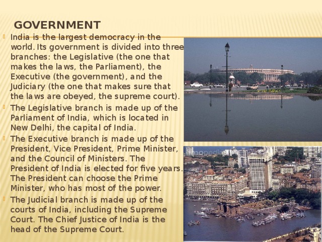 Government   India is the largest democracy in the world.  Its government is divided into three branches: the Legislative (the one that makes the laws, the Parliament), the Executive (the government), and the Judiciary (the one that makes sure that the laws are obeyed, the supreme court). The Legislative branch is made up of the Parliament of India, which is located in New Delhi, the capital of India. The Executive branch is made up of the President, Vice President, Prime Minister, and the Council of Ministers. The President of India is elected for five years. The President can choose the Prime Minister, who has most of the power. The Judicial branch is made up of the courts of India, including the Supreme Court. The Chief Justice of India is the head of the Supreme Court. 