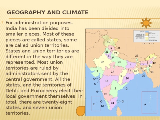 Geography and climate   For administration purposes, India has been divided into smaller pieces. Most of these pieces are called states, some are called union territories. States and union territories are different in the way they are represented. Most union territories are ruled by administrators sent by the central government. All the states, and the territories of Dehli, and Puducherry elect their local government themselves. In total, there are twenty-eight states, and seven union territories. 