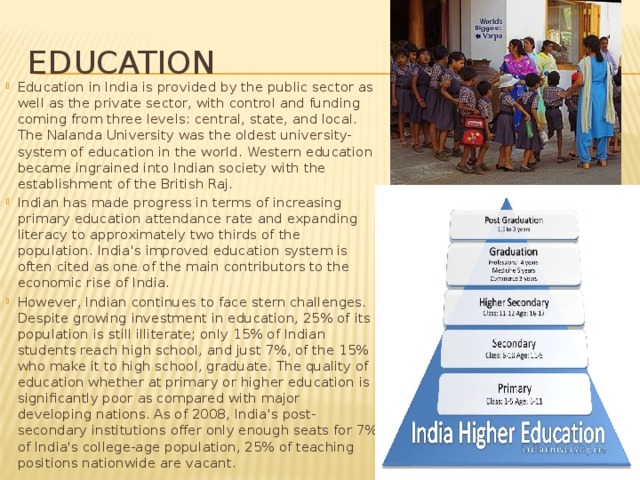 Education Education in India is provided by the public sector as well as the private sector, with control and funding coming from three levels: central, state, and local. The Nalanda University was the oldest university-system of education in the world. Western education became ingrained into Indian society with the establishment of the British Raj. Indian has made progress in terms of increasing primary education attendance rate and expanding literacy to approximately two thirds of the population. India's improved education system is often cited as one of the main contributors to the economic rise of India. However, Indian continues to face stern challenges. Despite growing investment in education, 25% of its population is still illiterate; only 15% of Indian students reach high school, and just 7%, of the 15% who make it to high school, graduate. The quality of education whether at primary or higher education is significantly poor as compared with major developing nations. As of 2008, India's post-secondary institutions offer only enough seats for 7% of India's college-age population, 25% of teaching positions nationwide are vacant. 