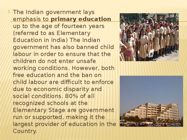 The Indian government lays emphasis to primary education up to the age of fourteen years (referred to as Elementary Education in India) The Indian government has also banned child labour in order to ensure that the children do not enter unsafe working conditions. However, both free education and the ban on child labour are difficult to enforce due to economic disparity and social conditions. 80% of all recognized schools at the Elementary Stage are government run or supported, making it the largest provider of education in the Country. 