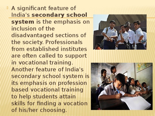 A significant feature of India's secondary school system is the emphasis on inclusion of the disadvantaged sections of the society. Professionals from established institutes are often called to support in vocational training. Another feature of India's secondary school system is its emphasis on profession based vocational training to help students attain skills for finding a vocation of his/her choosing. 