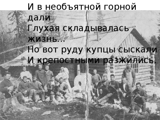 И в необъятной горной дали Глухая складывалась жизнь... Но вот руду купцы сыскали И крепостными разжились.