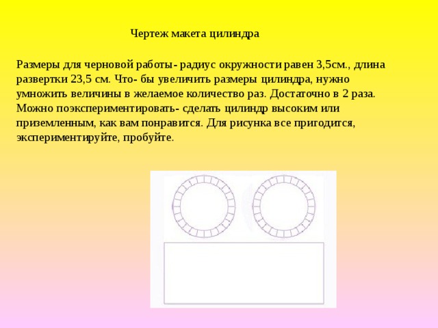 Чертеж макета цилиндра Размеры для черновой работы- радиус окружности равен 3,5см., длина развертки 23,5 см. Что- бы увеличить размеры цилиндра, нужно умножить величины в желаемое количество раз. Достаточно в 2 раза. Можно поэкспериментировать- сделать цилиндр высоким или приземленным, как вам понравится. Для рисунка все пригодится, экспериментируйте, пробуйте.