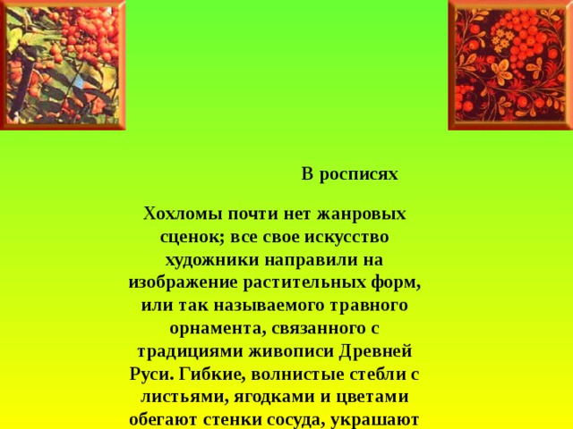                                                         В росписях Хохломы почти нет жанровых сценок; все свое искусство художники направили на изображение растительных форм, или так называемого травного орнамента, связанного с традициями живописи Древней Руси. Гибкие, волнистые стебли с листьями, ягодками и цветами обегают стенки сосуда, украшают его внутренюю поверхность, придавая предмету неповторимый нарядный облик.