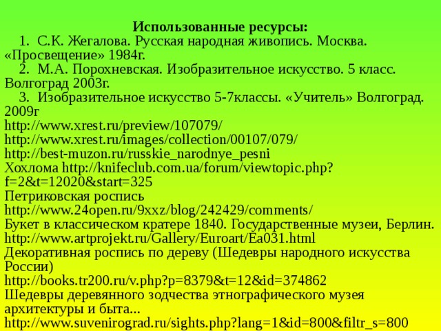 Использованные ресурсы:  1. С.К. Жегалова. Русская народная живопись. Москва. «Просвещение» 1984г.  2. М.А. Порохневская. Изобразительное искусство. 5 класс. Волгоград 2003г.  3. Изобразительное искусство 5-7классы. «Учитель» Волгоград. 2009г http://www.xrest.ru/preview/107079/ http://www.xrest.ru/images/collection/00107/079/ http://best-muzon.ru/russkie_narodnye_pesni Хохлома http://knifeclub.com.ua/forum/viewtopic.php?f=2&t=12020&start=325 Петриковская роспись http://www.24open.ru/9xxz/blog/242429/comments/ Букет в классическом кратере 1840. Государственные музеи, Берлин. http://www.artprojekt.ru/Gallery/Euroart/Ea031.html Декоративная роспись по дереву (Шедевры народного искусства России) http://books.tr200.ru/v.php?p=8379&t=12&id=374862 Шедевры деревянного зодчества этнографического музея архитектуры и быта... http://www.suvenirograd.ru/sights.php?lang=1&id=800&filtr_s=800