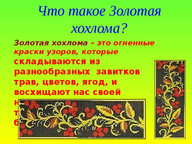 Что такое Золотая хохлома? Золотая хохлома – это огненные краски узоров, которые   складываются из разнообразных завитков трав, цветов, ягод, и восхищают нас своей неповторимой торжественной красотой, богатством фантазии.