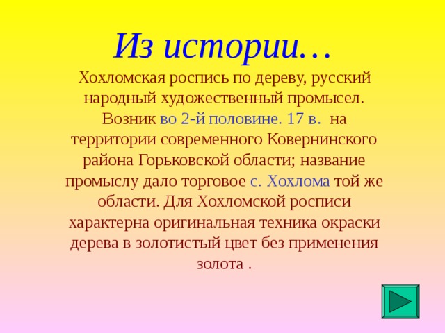 Из истории… Хохломская роспись по дереву, русский народный художественный промысел. Возник во 2-й половине. 17 в. на территории современного Ковернинского района Горьковской области; название промыслу дало торговое с. Хохлома той же области. Для Хохломской росписи характерна оригинальная техника окраски дерева в золотистый цвет без применения золота .