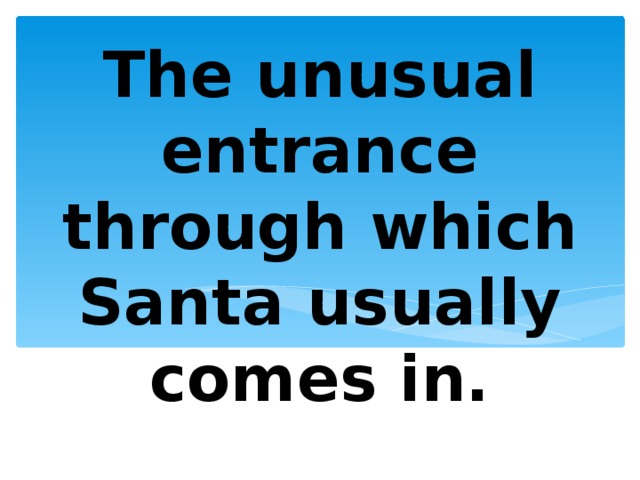 The unusual entrance through which Santa usually comes in. 