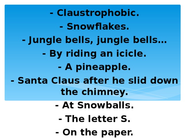 - Claustrophobic. - Snowflakes. - Jungle bells, jungle bells… - By riding an icicle. - A pineapple. - Santa Claus after he slid down the chimney. - At Snowballs. - The letter S. - On the paper. 